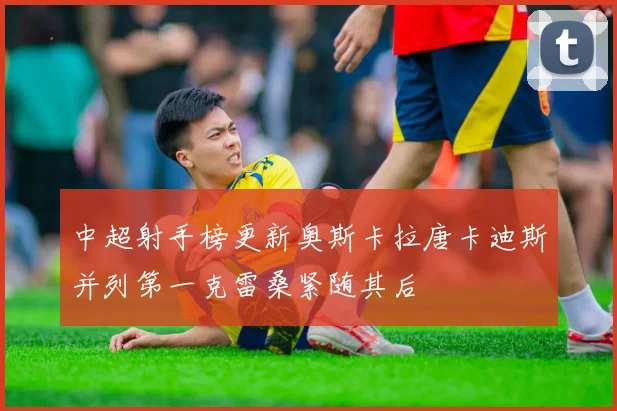 中超射手榜更新奥斯卡拉唐卡迪斯并列第一克雷桑紧随其后