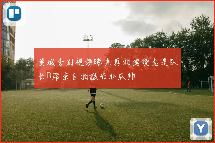 曼城告别视频曝光真相揭晓竟是队长B席亲自拍摄而非瓜帅