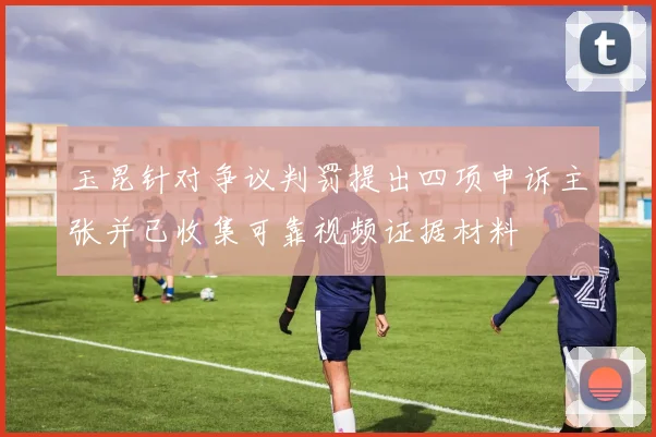 玉昆针对争议判罚提出四项申诉主张并已收集可靠视频证据材料