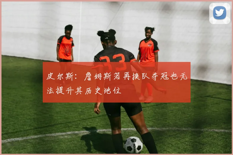 皮尔斯：詹姆斯若再换队夺冠也无法提升其历史地位
