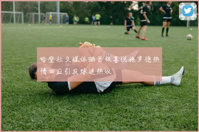 哈登社交媒体晒晋级喜悦施罗德热情回应引发球迷热议
