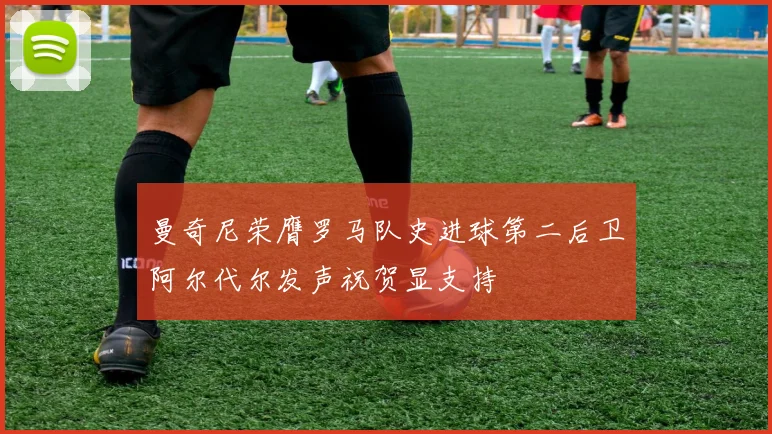 曼奇尼荣膺罗马队史进球第二后卫阿尔代尔发声祝贺显支持