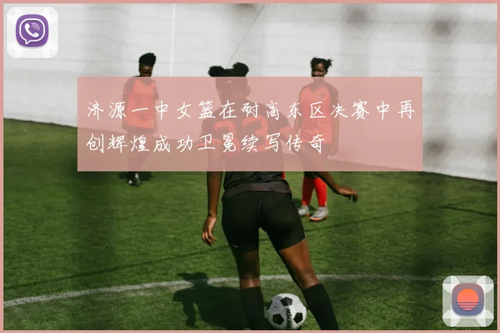 济源一中女篮在耐高东区决赛中再创辉煌成功卫冕续写传奇