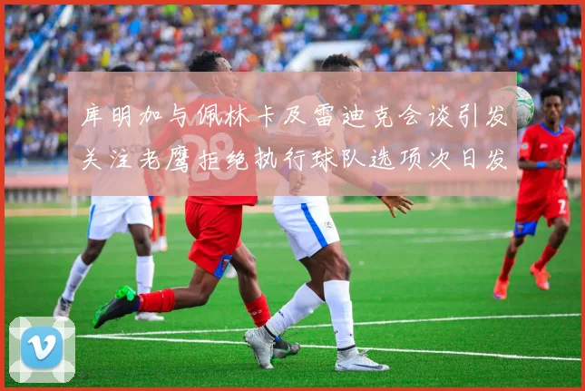 库明加与佩林卡及雷迪克会谈引发关注老鹰拒绝执行球队选项次日发生