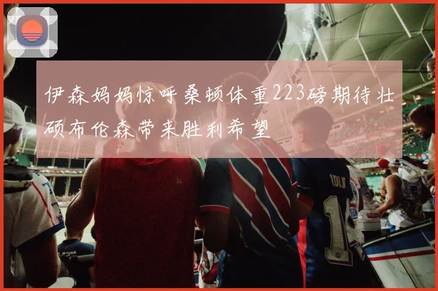 伊森妈妈惊呼桑顿体重223磅期待壮硕布伦森带来胜利希望