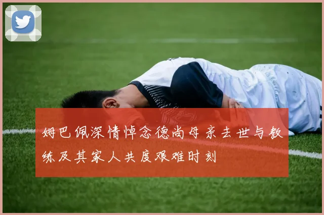 姆巴佩深情悼念德尚母亲去世与教练及其家人共度艰难时刻