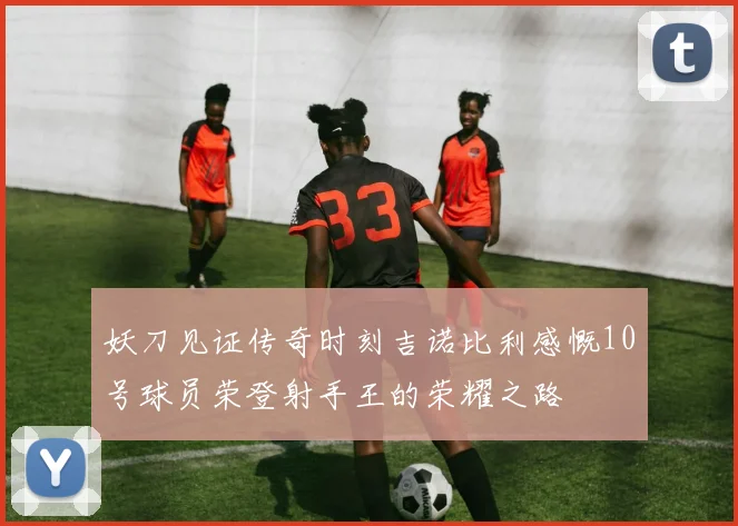妖刀见证传奇时刻吉诺比利感慨10号球员荣登射手王的荣耀之路