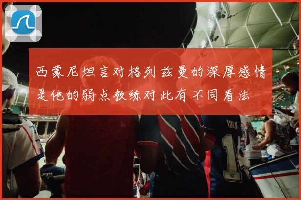 西蒙尼坦言对格列兹曼的深厚感情是他的弱点教练对此有不同看法