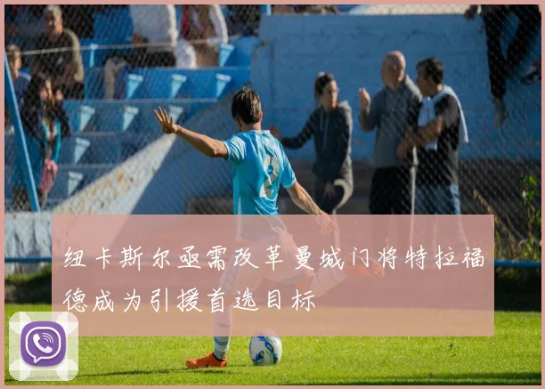 纽卡斯尔亟需改革曼城门将特拉福德成为引援首选目标