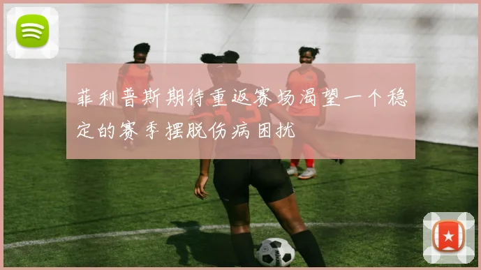 菲利普斯期待重返赛场渴望一个稳定的赛季摆脱伤病困扰